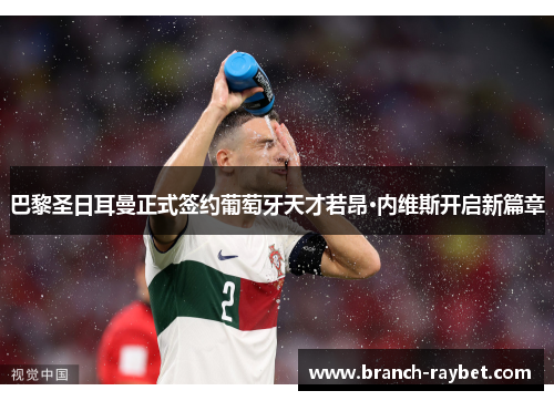 巴黎圣日耳曼正式签约葡萄牙天才若昂·内维斯开启新篇章