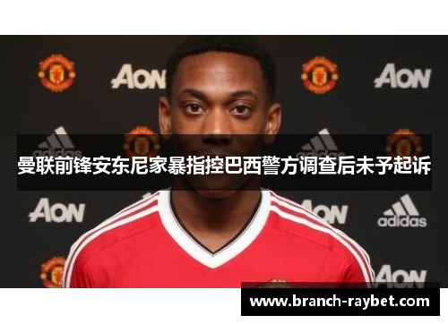 曼联前锋安东尼家暴指控巴西警方调查后未予起诉